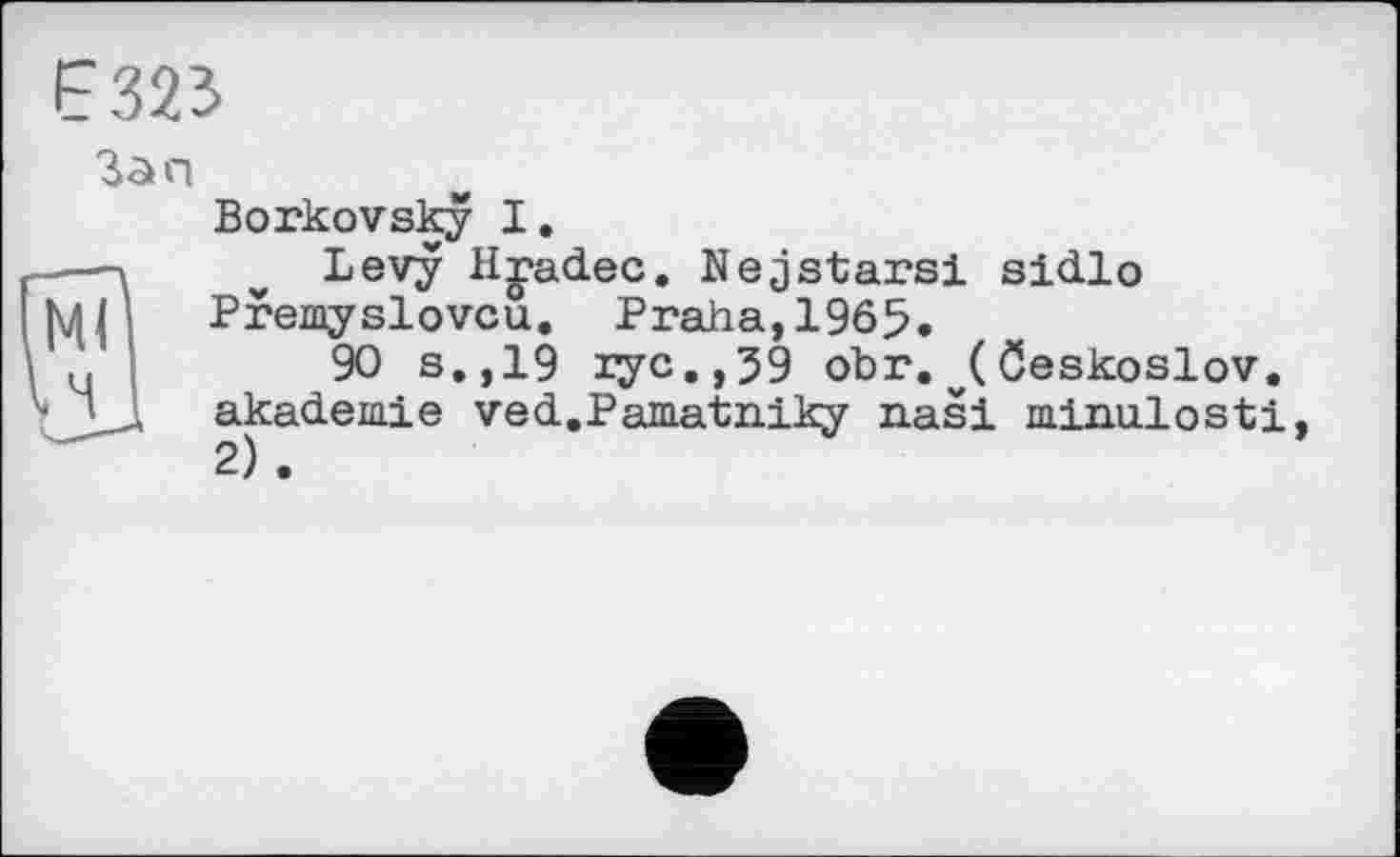 ﻿F323
Зап
Borkovsky I.
Levy Hjadec. Nejstars! sidlo Premyslovcu. Praha,1965.
90 s.,19 rye., 59 obr. Öeskoslov. akademie ved.Pamatniky nasi minulosti 2) .